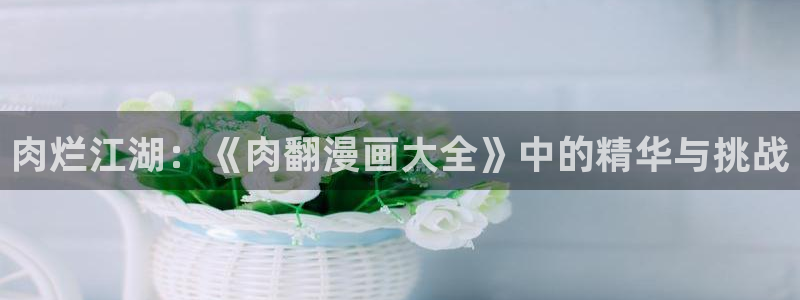 羞羞漫画免费入口在线看：肉烂江湖：《肉翻漫画大全》中的精华与挑战