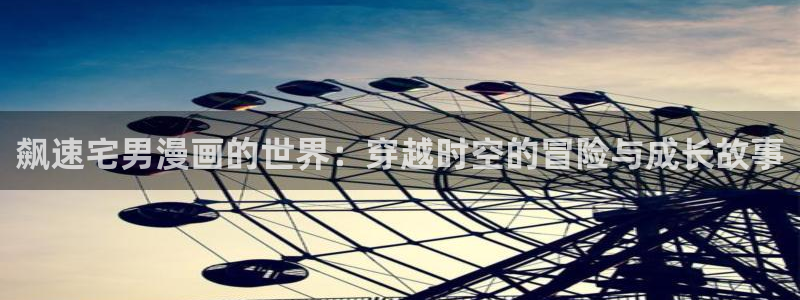 无删减版羞羞漫画：飙速宅男漫画的世界：穿越时空的冒险与成长故事