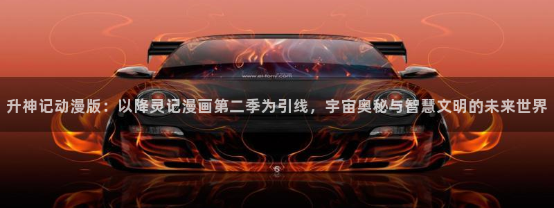 羞羞漫画黄网：升神记动漫版：以降灵记漫画第二季为引线，宇宙奥秘与智慧文明的未来世界