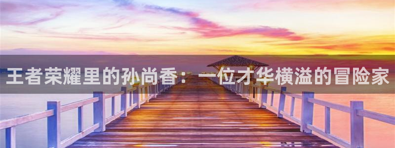 歪歪羞羞漫画入口:：王者荣耀里的孙尚香：一位才华横溢的冒险家